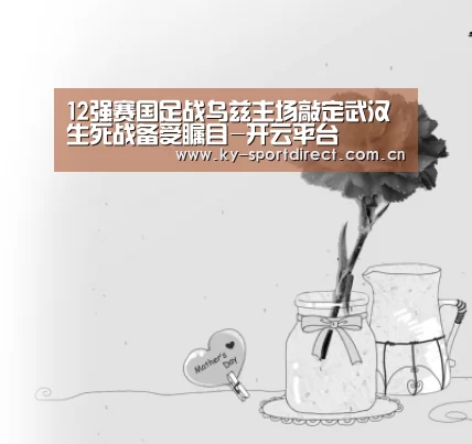 12强赛国足战乌兹主场敲定武汉 生死战备受瞩目-开云平台(图3) 开云体育入口