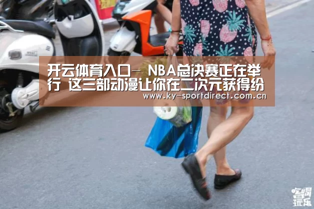 开云体育入口-
NBA总决赛正在举行 这三部动漫让你在二次元获得纷歧样的篮球梦(图2) KAIYUN中国站